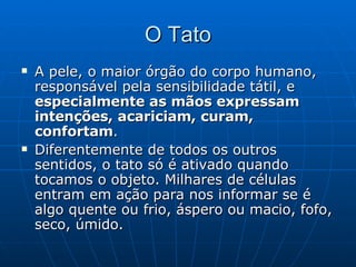 O Tato A pele, o maior órgão do corpo humano, responsável pela sensibilidade tátil, e  especialmente as mãos expressam intenções, acariciam, curam, confortam . Diferentemente de todos os outros sentidos, o tato só é ativado quando tocamos o objeto. Milhares de células entram em ação para nos informar se é algo quente ou frio, áspero ou macio, fofo, seco, úmido. 