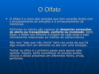 O Olfato O olfato é o único dos sentidos que tem conexão direta com o processamento de emoções e o armazenamento de memórias. Perfumes ou odores são capazes de  despertar sensações de alerta ou tranqüilidade, conforto ou incômodo . Além disso, o olfato nos informa a origem de cada coisa e está intimamente relacionado ao instinto de sobrevivência.  Não raro "algo que não cheira" bem nos avisa de que há algo errado com um alimento ou até com uma situação. Fechar os olhos é o primeiro passo para apurar este sentido. Depois, tente reconhecer os aromas ácidos, cítricos e doces presentes em diferentes flores, ervas, perfumes. 