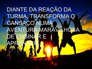 DIANTE DA REAÇÃO DA
TURMA, TRANSFORMA O
CANSAÇO NUMA
AVENTURA MARAVILHOSA
DE ENSINAR E
APRENDER.

 
