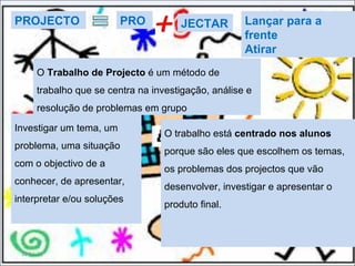 11-11-11 O trabalho está  centrado nos alunos  porque são eles que escolhem os temas, os problemas dos projectos que vão desenvolver, investigar e apresentar o produto final.  O  Trabalho de Projecto  é um método de trabalho que se centra na investigação, análise e resolução de problemas em grupo PROJECTO PRO JECTAR Lançar para a frente Atirar Investigar um tema, um problema, uma situação com o objectivo de a conhecer, de apresentar, interpretar e/ou soluções 