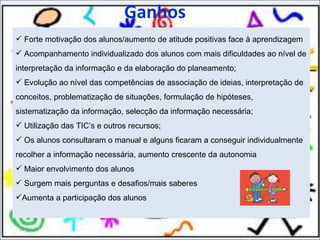 Ganhos Forte motivação dos alunos/aumento de atitude positivas face à aprendizagem Acompanhamento individualizado dos alunos com mais dificuldades ao nível de interpretação da informação e da elaboração do planeamento; Evolução ao nível das competências de associação de ideias, interpretação de conceitos, problematização de situações, formulação de hipóteses, sistematização da informação, selecção da informação necessária; Utilização das TIC’s e outros recursos; Os alunos consultaram o manual e alguns ficaram a conseguir individualmente recolher a informação necessária, aumento crescente da autonomia Maior envolvimento dos alunos Surgem mais perguntas e desafios/mais saberes Aumenta a participação dos alunos 11-11-11 