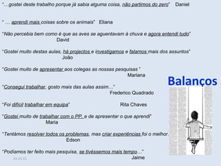 Balanços “… gostei deste trabalho porque já sabia alguma coisa,  não partimos do zero ”  Daniel  “ …  aprendi mais  coisas sobre os animais ”  Eliana “ Não percebia bem como é que as aves se aguentavam à chuva e  agora entendi tudo ”  David “ Gostei muito destas aulas,  há projectos  e i nvestigamos  e  falamos  mais dos assuntos ”  João “ Gostei muito de  apresentar  aos colegas as nossas pesquisas  ”  Mariana “ Consegui trabalhar , gosto mais das aulas assim …”  Frederico Quadrado “ Foi  difícil   trabalhar em equipa ”  Rita Chaves “ Gostei  muito de  trabalhar com o PP,  e de apresentar o que aprendi ”  Maria “ Tentámos  resolver todos os problemas , mas  criar experiências  foi o melhor …”  Edson “ Podíamos ter feito mais pesquisa,  se tivéssemos mais tempo …” Jaime 11-11-11 