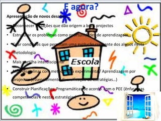E agora? Apresentação de novos desafios… Reconhecer situações que dão origem a bons projectos Estruturar os problemas como oportunidades de aprendizagem Criar condições que permitam uma evolução crescente dos alunos nesta metodologia Mais partilha interdisciplinar Mais disciplinas com metodologia experimental/ Aprendizagem por projectos (essencialmente diversificação de estratégias…) Construir Planificações  Programáticas de acordo  com o PEE (ênfase nas competências e nestas estratégias) 11-11-11 