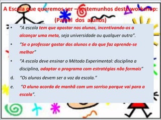 “ A escola  tem que apostar nos alunos ,  incentivando-os a alcançar uma meta , seja universidade ou qualquer outra”.  “ Se o professor gostar dos alunos e do que faz aprende-se melhor ”  “ A escola deve ensinar o Método Experimental: disciplina a disciplina,  adaptar o programa com estratégias não formais ”   d.  “Os alunos devem ser a voz da escola.”  e.  “ O aluno acorda de manhã com um sorriso porque vai para a escola ”. 11-11-11 A Escola que queremos ser – testemunhos deste workshop: (Painel  dos  alunos) 