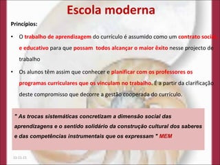 Escola moderna Princípios: O  trabalho de aprendizagem  do currículo é assumido como um  contrato social, e educativo  para que  possam  todos alcançar o maior êxito  nesse projecto de trabalho Os alunos têm assim que conhecer e  planificar com os professores os programas curriculares que os vinculam no trabalho . É a partir da clarificação deste compromisso que decorre a gestão cooperada do currículo. 11-11-11 " As trocas sistemáticas concretizam a dimensão social das aprendizagens e o sentido solidário da construção cultural dos saberes e das competências instrumentais que os expressam "  MEM 