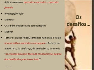 Os desafios… Aplicar a máxima:  aprender a aprender…; aprender fazendo Investigação-ação Melhorar Criar bom ambientes de aprendizagem Motivar Tornar os alunos felizes/contentes numa sala de aula  porque estão a aprender e conseguem  – Reforço da autoestima, da confiança, da persistência, do estudo… - “ as crianças precisam tanto do conhecimento, quanto das habilidades para terem êxito ” 11-11-11 