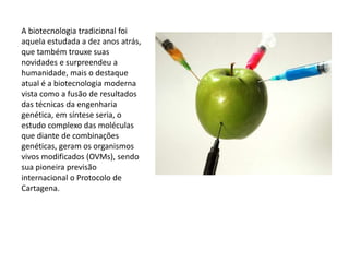 A biotecnologia tradicional foi
aquela estudada a dez anos atrás,
que também trouxe suas
novidades e surpreendeu a
humanidade, mais o destaque
atual é a biotecnologia moderna
vista como a fusão de resultados
das técnicas da engenharia
genética, em síntese seria, o
estudo complexo das moléculas
que diante de combinações
genéticas, geram os organismos
vivos modificados (OVMs), sendo
sua pioneira previsão
internacional o Protocolo de
Cartagena.
 