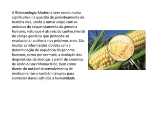A Biotecnologia Moderna vem sendo muito
significativa na questão do patenteamento de
matéria viva, vindo a tomar corpo com os
anúncios do sequenciamento do genoma
humano, visto que é através do conhecimento
do código genético que pretende-se
revolucionar a ciência nos próximos anos. São
muitas as informações obtidas com a
determinação da seqüência do genoma
humano, como por exemplo, a evolução dos
diagnósticos de doenças a partir de amostras
de ácido desoxirribonucléico, bem como
diante do notável desenvolvimento de
medicamentos e também terapias para
combater danos sofridos a humanidade.
 