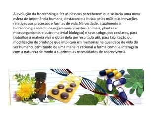 A evolução da biotecnologia fez as pessoas perceberem que se inicia uma nova
esfera de importância humana, destacando a busca pelas múltiplas inovações
relativas aos processos e formas de vida. Na verdade, atualmente a
biotecnologia invadiu os organismos viventes (animais, plantas e
microorganismos e outro material biológico) e seus subgrupos celulares, para
trabalhar a matéria viva e obter dela um resultado útil, para fabricação ou
modificação de produtos que implicam em melhorias na qualidade de vida do
ser humano, otimizando de uma maneira racional a forma como se interagem
com a natureza de modo a suprirem as necessidades de sobrevivência.
 