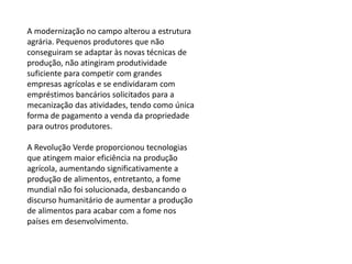 A modernização no campo alterou a estrutura
agrária. Pequenos produtores que não
conseguiram se adaptar às novas técnicas de
produção, não atingiram produtividade
suficiente para competir com grandes
empresas agrícolas e se endividaram com
empréstimos bancários solicitados para a
mecanização das atividades, tendo como única
forma de pagamento a venda da propriedade
para outros produtores.
A Revolução Verde proporcionou tecnologias
que atingem maior eficiência na produção
agrícola, aumentando significativamente a
produção de alimentos, entretanto, a fome
mundial não foi solucionada, desbancando o
discurso humanitário de aumentar a produção
de alimentos para acabar com a fome nos
países em desenvolvimento.
 