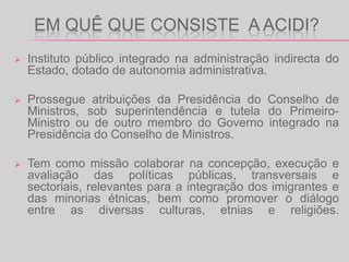 Em quê que consiste  A ACIDi?Instituto público integrado na administração indirecta do Estado, dotado de autonomia administrativa.