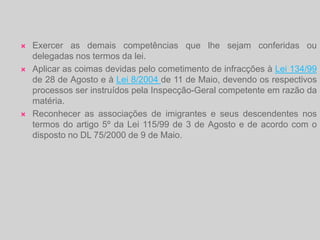 Tem como missão colaborar na concepção, execução e avaliação das políticas públicas, transversais e sectoriais, relevantes para a integração dos imigrantes e das minorias étnicas, bem como promover o diálogo entre as diversas culturas, etnias e religiões.Quais são as Competências da ACIdi?Dirigir a actividade do Alto Comissariado no âmbito das suas atribuições;Representar o Alto Comissariado, nacional e internacionalmente;Dirigir a actividade dos centros de apoio ao imigrante;Coordenar e presidir ao Conselho Consultivo para os Assuntos da Imigração;Presidir e coordenar a Comissão para a Igualdade e contra a Discriminação Racial;Autorizar despesas nos termos da alínea d) do n.º 1 e da alínea e) do n.º 3, ambos do artigo 7.º da Lei n.º 2/2004, de 15 de Janeiro, e da alínea a) do n.º 1 do artigo 17.º do Decreto-Lei n.º 197/99, de 8 de Junho, ou da competência que lhe seja delegada pelo Primeiro-Ministro;
