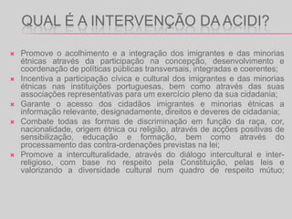 Exercer as demais competências que lhe sejam conferidas ou delegadas nos termos da lei.Aplicar as coimas devidas pelo cometimento de infracções à Lei 134/99 de 28 de Agosto e à Lei 8/2004 de 11 de Maio, devendo os respectivos processos ser instruídos pela Inspecção-Geral competente em razão da matéria. Reconhecer as associações de imigrantes e seus descendentes nos termos do artigo 5º da Lei 115/99 de 3 de Agosto e de acordo com o disposto no DL 75/2000 de 9 de Maio.