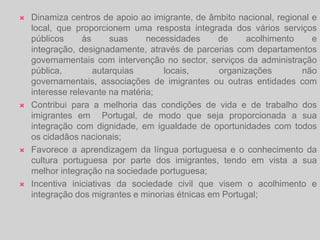 Qual é a intervenção da ACIdi?Promove o acolhimento e a integração dos imigrantes e das minorias étnicas através da participação na concepção, desenvolvimento e coordenação de políticas públicas transversais, integradas e coerentes;Incentiva a participação cívica e cultural dos imigrantes e das minorias étnicas nas instituições portuguesas, bem como através das suas associações representativas para um exercício pleno da sua cidadania;Garante o acesso dos cidadãos imigrantes e minorias étnicas a informação relevante, designadamente, direitos e deveres de cidadania;Combate todas as formas de discriminação em função da raça, cor, nacionalidade, origem étnica ou religião, através de acções positivas de sensibilização, educação e formação, bem como através do processamento das contra-ordenações previstas na lei;Promove a interculturalidade, através do diálogo intercultural e inter-religioso, com base no respeito pela Constituição, pelas leis e valorizando a diversidade cultural num quadro de respeito mútuo;