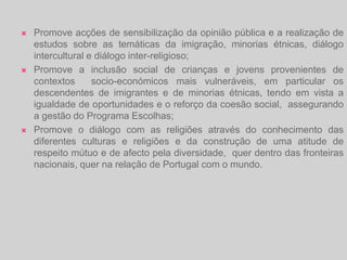 Dinamiza centros de apoio ao imigrante, de âmbito nacional, regional e local, que proporcionem uma resposta integrada dos vários serviços públicos às suas necessidades de acolhimento e integração, designadamente, através de parcerias com departamentos governamentais com intervenção no sector, serviços da administração pública, autarquias locais, organizações não governamentais, associações de imigrantes ou outras entidades com interesse relevante na matéria;Contribui para a melhoria das condições de vida e de trabalho dos imigrantes em  Portugal, de modo que seja proporcionada a sua integração com dignidade, em igualdade de oportunidades com todos os cidadãos nacionais;Favorece a aprendizagem da língua portuguesa e o conhecimento da cultura portuguesa por parte dos imigrantes, tendo em vista a sua melhor integração na sociedade portuguesa;Incentiva iniciativas da sociedade civil que visem o acolhimento e integração dos migrantes e minorias étnicas em Portugal;