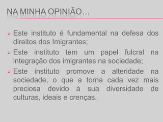 Promove acções de sensibilização da opinião pública e a realização de estudos sobre as temáticas da imigração, minorias étnicas, diálogo intercultural e diálogo inter-religioso; Promove a inclusão social de crianças e jovens provenientes de contextos  socio-económicos mais vulneráveis, em particular os descendentes de imigrantes e de minorias étnicas, tendo em vista a igualdade de oportunidades e o reforço da coesão social,  assegurando a gestão do Programa Escolhas;Promove o diálogo com as religiões através do conhecimento das diferentes culturas e religiões e da construção de uma atitude de respeito mútuo e de afecto pela diversidade,  quer dentro das fronteiras nacionais, quer na relação de Portugal com o mundo.