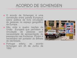 ACORDO DE SCHENGENO acordo de Schengen é uma convenção entre países Europeus sobre politica de livre circulação  de pessoas no espaço geográfico da Europa.São vinte e quatro nações da União  Europeia que permitem a circulação de pessoas sem necessidade de apresentação de passaporte nas fronteiras .Porém é necessário ser portador do Bilhete de identidade.Portugal aderiu ao acordo Schengen em 25 de Junho de 1992