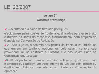LEI 23/2007Artigo 6º  Controlo fronteiriço1—A entrada e a saída do território portuguêsefectuam-se pelos postos de fronteira qualificados para esse efeito e durante as horas do respectivo funcionamento, sem prejuízo do disposto na Convenção de Aplicação. 2—São sujeitos a controlo nos postos de fronteira os indivíduos que entrem em território nacional ou dele saiam, sempre que provenham ou se destinem a Estados que não sejam Parte na Convenção de Aplicação3—O disposto no número anterior aplica-se igualmente aos indivíduos que utilizem um troço interno de um voo com origem ou destino em Estados que não sejam Parte na Convenção de Aplicação..