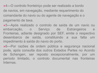 4—O controlo fronteiriço pode ser realizado a bordode navios, em navegação, mediante requerimento docomandante do navio ou do agente de navegação e opagamento de taxa.5—Após realizado o controlo de saída de um navio ou embarcação, o Serviço de Estrangeiros e Fronteiras, adiante designado por SEF, emite o respectivo desembarco de saída, constituindo a sua falta um impedimento à saída do navio do porto.6—Por razões de ordem pública e segurança nacional pode, após consulta dos outros Estados Partes no Acordo de Schengen, ser reposto excepcionalmente, por um período limitado, o controlo documental nas fronteiras Internas.