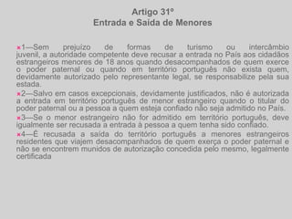 Artigo 31ºEntrada e Saída de Menores1—Sem prejuízo de formas de turismo ou intercâmbiojuvenil, a autoridade competente deve recusar a entrada no País aos cidadãos estrangeiros menores de 18 anos quando desacompanhados de quem exerce o poder paternal ou quando em território português não exista quem, devidamente autorizado pelo representante legal, se responsabilize pela sua estada.2—Salvo em casos excepcionais, devidamente justificados, não é autorizada a entrada em território português de menor estrangeiro quando o titular do poder paternal ou a pessoa a quem esteja confiado não seja admitido no País.3—Se o menor estrangeiro não for admitido em território português, deve igualmente ser recusada a entrada à pessoa a quem tenha sido confiado.4—É recusada a saída do território português a menores estrangeiros residentes que viajem desacompanhados de quem exerça o poder paternal e não se encontrem munidos de autorização concedida pelo mesmo, legalmente certificada