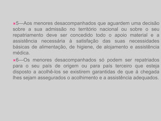 5—Aos menores desacompanhados que aguardem uma decisão sobre a sua admissão no território nacional ou sobre o seu repatriamento deve ser concedido todo o apoio material e a assistência necessária à satisfação das suas necessidades básicas de alimentação, de higiene, de alojamento e assistência médica.6—Os menores desacompanhados só podem ser repatriados para o seu país de origem ou para país terceiro que esteja disposto a acolhê-los se existirem garantidas de que á chegada lhes sejam assegurados o acolhimento e a assistência adequados.
