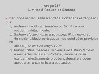 Artigo 36ºLimites á Recusa de EntradaNão pode ser recusada a entrada a cidadãos estrangeirosque:    a) Tenham nascido em território português e aqui         residam habitualmente;    b) Tenham efectivamente a seu cargo filhos menores         de nacionalidade portuguesa nas condições previstas na         alínea l) do nº 1 do artigo 122º;    c) Tenham filhos menores, nacionais de Estado terceiro         e residentes legais em Portugal, sobre os quais         exerçam efectivamente o poder paternal e a quem                 assegurem o sustento e a educação.
