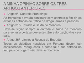 A minha Opinião sobre os três artigos anteriores:Artigo 6º- Controlo Fronteiriço:As fronteiras deverão continuar com controlo a fim de se evitar as entradas de trafico de droga  armas e pessoas.Artigo 31º- Entrada e Saída de Menores:Deve-se vigiar sempre a entrada e saída de menores para se ter a certeza que estes têm autorização dos seus pais.Artigo 36º- Limites á Recusa de Entrada:Todos os cidadãos nascidos em Portugal devem ser considerados Portugueses, e como tal a sua entrada no seu pais de origem não deve ser barrada.