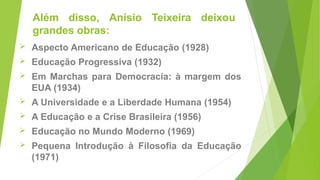 Além disso, Anísio Teixeira deixou
grandes obras:
 Aspecto Americano de Educação (1928)
 Educação Progressiva (1932)
 Em Marchas para Democracia: à margem dos
EUA (1934)
 A Universidade e a Liberdade Humana (1954)
 A Educação e a Crise Brasileira (1956)
 Educação no Mundo Moderno (1969)
 Pequena Introdução à Filosofia da Educação
(1971)
 