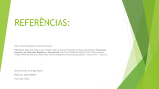REFERÊNCIAS:
https://www.ebiografia.com/anisio_teixeira/
MENEZES, Ebenezer Takuno de. Verbete CIEPs (Centros Integrados de Educação Pública). Dicionário
Interativo da Educação Brasileira - EducaBrasil. São Paulo: Midiamix Editora, 2001. Disponível em
<https://www.educabrasil.com.br/cieps-centros-integrados-de-educacao-publica/>. Acesso em 17 set 2021.
Discente: Elias de Braga Ribeiro
Matrícula: 20211080085
Polo: São Fidélis
 