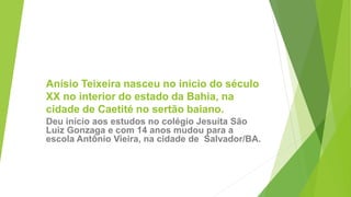 Anísio Teixeira nasceu no inicio do século
XX no interior do estado da Bahia, na
cidade de Caetité no sertão baiano.
Deu início aos estudos no colégio Jesuíta São
Luiz Gonzaga e com 14 anos mudou para a
escola Antônio Vieira, na cidade de Salvador/BA.
 