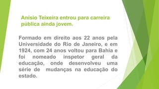 Anísio Teixeira entrou para carreira
pública ainda jovem.
Formado em direito aos 22 anos pela
Universidade do Rio de Janeiro, e em
1924, com 24 anos voltou para Bahia e
foi nomeado inspetor geral da
educação, onde desenvolveu uma
série de mudanças na educação do
estado.
 