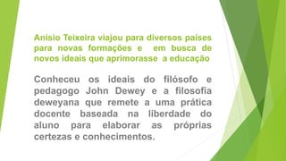 Anísio Teixeira viajou para diversos países
para novas formações e em busca de
novos ideais que aprimorasse a educação
Conheceu os ideais do filósofo e
pedagogo John Dewey e a filosofia
deweyana que remete a uma prática
docente baseada na liberdade do
aluno para elaborar as próprias
certezas e conhecimentos.
 