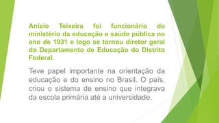Anísio Teixeira foi funcionário do
ministério da educação e saúde pública no
ano de 1931 e logo se tornou diretor geral
do Departamento de Educação do Distrito
Federal.
Teve papel importante na orientação da
educação e do ensino no Brasil. O país,
criou o sistema de ensino que integrava
da escola primária até a universidade.
 