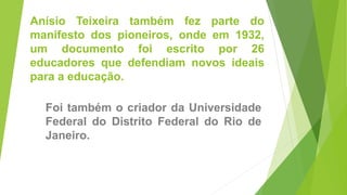 Anísio Teixeira também fez parte do
manifesto dos pioneiros, onde em 1932,
um documento foi escrito por 26
educadores que defendiam novos ideais
para a educação.
Foi também o criador da Universidade
Federal do Distrito Federal do Rio de
Janeiro.
 