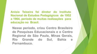 Anísio Teixeira foi diretor do Instituto
Nacional de Estudos Pedagógicos de 1952
a 1964, período de muitas realizações para
educação no Brasil.
Nesse período, criou Centro Brasileiro
de Pesquisas Educacionais e o Centro
Regional de São Paulo, Minas Gerais,
Rio Grande do Sul, Bahia e
Pernambuco.
 