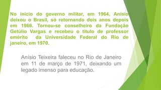 No início do governo militar, em 1964, Anísio
deixou o Brasil, só retornando dois anos depois
em 1966. Tornou-se conselheiro da Fundação
Getúlio Vargas e recebeu o título de professor
emérito da Universidade Federal do Rio de
janeiro, em 1970.
Anísio Teixeira faleceu no Rio de Janeiro
em 11 de março de 1971, deixando um
legado imenso para educação.
 