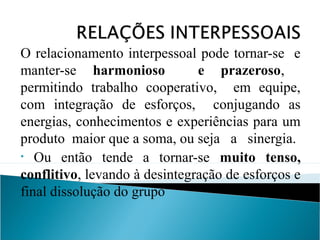 O relacionamento interpessoal pode tornar-se e
manter-se harmonioso
e prazeroso,
permitindo trabalho cooperativo, em equipe,
com integração de esforços, conjugando as
energias, conhecimentos e experiências para um
produto maior que a soma, ou seja a sinergia.
• Ou então tende a tornar-se muito tenso,
conflitivo, levando à desintegração de esforços e
final dissolução do grupo

 