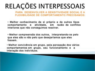 PARA DESENVOLVER A SENSITIVIDADE SOCIAL E A
FLEXIBILIDADE DE COMPORTAMENTO PRECISAMOS:
• Melhor conhecimento de si próprio e de outros tipos
comportamento e atividade, em razão de conflitos
interiores que não conseguimos resolver.
• Melhor compreensão dos outros, interpretando-os pelo
que eles são e não pelo que desejaríamos que eles
fossem.
• Melhor convivência em grupo, pela percepção dos vários
comportamentos em grupo, seu funcionamento e a
interação dos indivíduos.

 