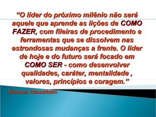 “O líder do próximo milênio não será
aquele que aprende as lições de COMO
FAZER, com fileiras de procedimento e
ferramentas que se dissolvem nas
estrondosas mudanças a frente. O líder
de hoje e do futuro será focado em
COMO SER - como desenvolver
qualidades, caráter, mentalidade ,
valores, princípios e coragem.”
Frances Hesselbein

 