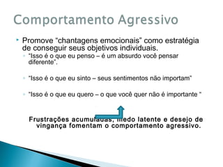 

Promove “chantagens emocionais” como estratégia
de conseguir seus objetivos individuais.
◦ “Isso é o que eu penso – é um absurdo você pensar
diferente”.

◦ “Isso é o que eu sinto – seus sentimentos não importam”
◦ “Isso é o que eu quero – o que você quer não é importante “

Frustrações acumuladas, medo latente e desejo de
vingança fomentam o comportamento agressivo.

 