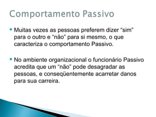  Muitas

vezes as pessoas preferem dizer “sim”
para o outro e “não” para si mesmo, o que
caracteriza o comportamento Passivo.

 No

ambiente organizacional o funcionário Passivo
acredita que um “não” pode desagradar as
pessoas, e conseqüentemente acarretar danos
para sua carreira.

 