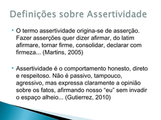 

O termo assertividade origina-se de asserção.
Fazer asserções quer dizer afirmar, do latim
afirmare, tornar firme, consolidar, declarar com
firmeza... (Martins, 2005)



Assertividade é o comportamento honesto, direto
e respeitoso. Não é passivo, tampouco,
agressivo, mas expressa claramente a opinião
sobre os fatos, afirmando nosso “eu” sem invadir
o espaço alheio... (Gutierrez, 2010)

 