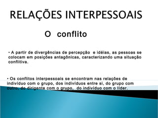 O conflito
• A partir de divergências de percepção e idéias, as pessoas se
colocam em posições antagônicas, caracterizando uma situação
conflitiva.

• Os conflitos interpessoais se encontram nas relações de
indivíduo com o grupo, dos indivíduos entre si, do grupo com
outro, do dirigente com o grupo, do indivíduo com o líder.

 