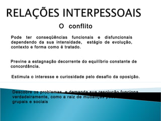 O conflito
Pode ter conseqüências funcionais e disfuncionais
dependendo da sua intensidade, estágio de evolução,
contexto e forma como é tratado.
Previne a estagnação decorrente do equilíbrio constante de
concordância.
Estimula o interesse e curiosidade pelo desafio da oposição.
Descobre os problemas e demanda sua resolução funciona,
verdadeiramente, como a raiz de mudanças pessoais,
grupais e sociais

 