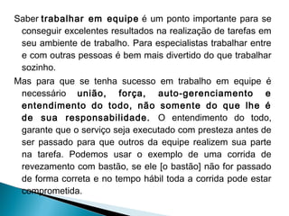 Saber trabalhar em equipe  é um ponto importante para se
conseguir excelentes resultados na realização de tarefas em
seu ambiente de trabalho. Para especialistas trabalhar entre
e com outras pessoas é bem mais divertido do que trabalhar
sozinho.
Mas para que se tenha sucesso em trabalho em equipe é
necessário união, força, auto-gerenciamento e
entendimento do todo, não somente do que lhe é
de sua responsabilidade. O entendimento do todo,
garante que o serviço seja executado com presteza antes de
ser passado para que outros da equipe realizem sua parte
na tarefa. Podemos usar o exemplo de uma corrida de
revezamento com bastão, se ele [o bastão] não for passado
de forma correta e no tempo hábil toda a corrida pode estar
comprometida.

 