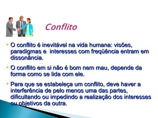 

O conflito é inevitável na vida humana: visões,
paradigmas e interesses com freqüência entram em
dissonância.



O conflito em si não é bom nem mau, depende da
forma como se lida com ele.



Para que se estabeleça um conflito, deve haver a
interferência de pelo menos uma das partes,
dificultando ou impedindo a realização dos interesses
ou objetivos da outra.

 