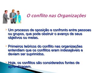 

Um processo de oposição e confronto entre pessoas
ou grupos, que pode obstruir o avanço de seus
objetivos ou metas.



Primeiros teóricos do conflito nas organizações
entendiam que os conflitos eram indesejáveis e
deviam ser suprimidos.



Hoje, os conflitos são considerados fontes de
aprendizagem.

 