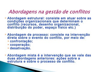 

Abordagem estrutural: consiste em atuar sobre as
condições organizacionais que determinam o
conflito (recursos, desenho organizacional,
distribuição do poder, espaço físico etc.)



Abordagem de processo: consiste na intervenção
direta sobre o evento do conflito, por meio de:
• confrontação;
• cooperação;
• desativação.



Abordagem mista é a intervenção que se vale das
duas abordagens anteriores: ações sobre a
estrutura e sobre o processo de conflito.

 
