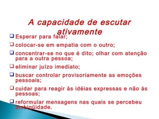 A capacidade de escutar
ativamente
 Esperar para falar;
 colocar-se em empatia com o outro;
 concentrar-se no que é dito; olhar com atenção
para a outra pessoa;
 eliminar juízo imediato;
 buscar controlar provisoriamente as emoções
pessoais;
 cuidar para reagir às idéias expressas e não às
pessoas;
 reformular mensagens nas quais se percebeu
ambigüidade.

 
