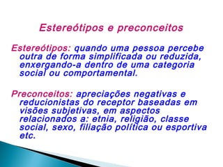 Estereótipos e preconceitos
Estereótipos: quando uma pessoa percebe
outra de forma simplificada ou reduzida,
enxergando-a dentro de uma categoria
social ou comportamental.
Preconceitos: apreciações negativas e
reducionistas do receptor baseadas em
visões subjetivas, em aspectos
relacionados a: etnia, religião, classe
social, sexo, filiação política ou esportiva
etc.

 